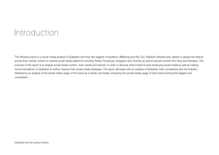 Introduction
The following report is a social media analysis of Quiksilver and their two biggest competitors, Billabong and Rip Curl. Radian6 software was utilized to assess the brands
across their owned content on several social media platforms including Twitter, Facebook, Instagram and Youtube as well as earned content from fans and followers. The
purpose of this report is to analyze social media content, both owned and earned, in order to discover which brand is best employing social media as well as making
recommendations to Quiksilver to further improve their social media strategies. The report will begin with an analysis of Quiksilver, their competitors and the industry,
followed by an analysis of the social media usage of the brand as a whole, and ﬁnally comparing the social media usage of each brand during their biggest surf
competition.
Quiksilver and the surﬁng industry
 