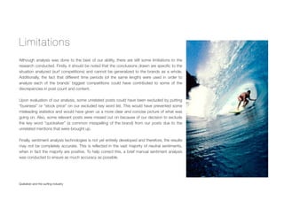 Limitations
Although analysis was done to the best of our ability, there are still some limitations to the
research conducted. Firstly, it should be noted that the conclusions drawn are speciﬁc to the
situation analyzed (surf competitions) and cannot be generalized to the brands as a whole.
Additionally, the fact that different time periods (of the same length) were used in order to
analyze each of the brands’ biggest competitions could have contributed to some of the
discrepancies in post count and content.
Upon evaluation of our analysis, some unrelated posts could have been excluded by putting
“business” or “stock price” on our excluded key word list. This would have prevented some
misleading statistics and would have given us a more clear and concise picture of what was
going on. Also, some relevant posts were missed out on because of our decision to exclude
the key word “quicksilver” (a common misspelling of the brand) from our posts due to the
unrelated mentions that were brought up.
Finally, sentiment analysis technologies is not yet entirely developed and therefore, the results
may not be completely accurate. This is reﬂected in the vast majority of neutral sentiments,
when in fact the majority are positive. To help correct this, a brief manual sentiment analysis
was conducted to ensure as much accuracy as possible.
Quiksilver and the surﬁng industry
 