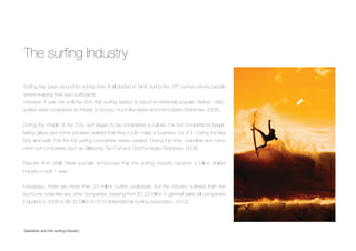 The surﬁng Industry
Quiksilver and the surﬁng industry
Surﬁng has been around for a long time. It all started in Tahiti during the 18th century where people
where shaping their own surfboards.
However, it was not until the 60’s that surﬁng started to become extremely popular. Before 1960,
surfers were considered as threats to society, much like bikers and hot-rodders (Warshaw, 2008).
During the middle of the 70’s, surf began to be considered a culture: the ﬁrst competitions began
taking place and some pioneers realised that they could make a business out of it. During the late
60s and early 70s the ﬁrst surﬁng companies where created. During this time, Quiksilver and many
other surf companies such as Billabong, Rip Curl and Gotcha began (Warshaw, 2008).
Reports from Wall Street journals announced that the surﬁng industry became a billion dollars
industry in only 1 year.
Nowadays, there are more than 23 million surfers worldwide, but the industry suffered from the
economic crisis like any other companies, passing from $7,22 billion in general sales (all companies
included) in 2008 to $6,22 billion in 2010 (International Surﬁng Association, 2012).
 