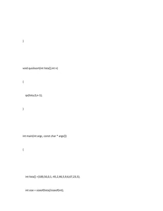 }

void quicksort(int lista[],int n)

{

qs(lista,0,n-1);

}

int main(int argc, const char * argv[])

{

int lista[] ={100,56,0,1,-45,2,46,5,9,6,67,23,5};

int size = sizeof(lista)/sizeof(int);

 