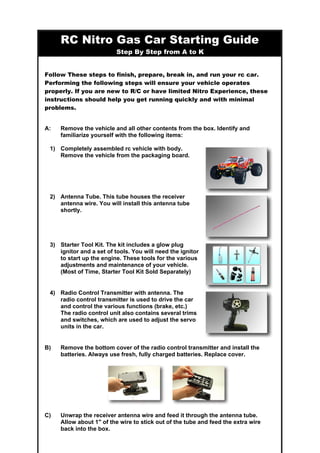 RC Nitro Gas Car Starting Guide
Step By Step from A to K
Follow These steps to finish, prepare, break in, and run your rc car.
Performing the following steps will ensure your vehicle operates
properly. If you are new to R/C or have limited Nitro Experience, these
instructions should help you get running quickly and with minimal
problems.
A: Remove the vehicle and all other contents from the box. Identify and
familiarize yourself with the following items:
1) Completely assembled rc vehicle with body.
Remove the vehicle from the packaging board.
2) Antenna Tube. This tube houses the receiver
antenna wire. You will install this antenna tube
shortly.
3) Starter Tool Kit. The kit includes a glow plug
ignitor and a set of tools. You will need the ignitor
to start up the engine. These tools for the various
adjustments and maintenance of your vehicle.
(Most of Time, Starter Tool Kit Sold Separately)
4) Radio Control Transmitter with antenna. The
radio control transmitter is used to drive the car
and control the various functions (brake, etc.)
The radio control unit also contains several trims
and switches, which are used to adjust the servo
units in the car.
B) Remove the bottom cover of the radio control transmitter and install the
batteries. Always use fresh, fully charged batteries. Replace cover.
C) Unwrap the receiver antenna wire and feed it through the antenna tube.
Allow about 1" of the wire to stick out of the tube and feed the extra wire
back into the box.
 