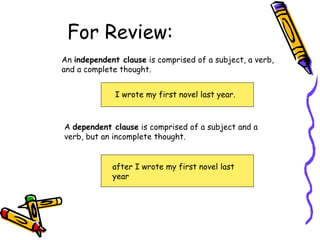 For Review:
An independent clause is comprised of a subject, a verb,
and a complete thought.
I wrote my first novel last year.
A dependent clause is comprised of a subject and a
verb, but an incomplete thought.
after I wrote my first novel last
year
 