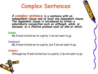 Complex Sentences
A complex sentence is a sentence with an
independent clause and at least one dependent clause.
The dependent clause is introduced by either a
subordinate conjunction such as although, while, or
because, or a relative pronoun such as who or which.
Simple
My friend invited me to a party. I do not want to go.
Compound
My friend invited me to a party, but I do not want to go.
Complex
Although my friend invited me to a party, I do not want to go.
 