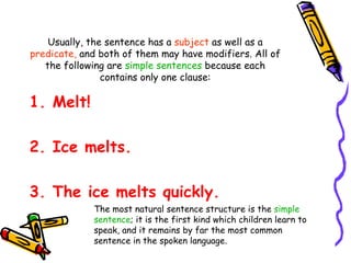 Usually, the sentence has a subject as well as a
predicate, and both of them may have modifiers. All of
the following are simple sentences because each
contains only one clause:
1. Melt!
2. Ice melts.
3. The ice melts quickly.
The most natural sentence structure is the simple
sentence; it is the first kind which children learn to
speak, and it remains by far the most common
sentence in the spoken language.
 