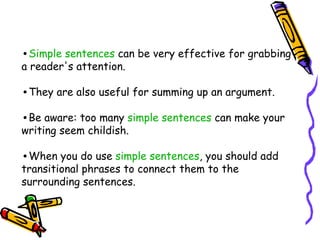 •Simple sentences can be very effective for grabbing
a reader's attention.
•They are also useful for summing up an argument.
•Be aware: too many simple sentences can make your
writing seem childish.
•When you do use simple sentences, you should add
transitional phrases to connect them to the
surrounding sentences.
 