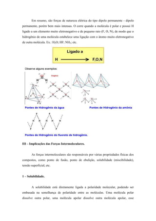 Em resumo, são forças de natureza elétrica do tipo dipolo permanente - dipolo
permanente, porém bem mais intensas. O corre quando a molécula é polar e possui H
ligado a um elemento muito eletronegativo e de pequeno raio (F, O, N), de modo que o
hidrogênio de uma molécula estabelece uma ligação com o átomo muito eletronegativo
de outra molécula. Ex.: H2O; HF; NH3; etc.




III – Implicações das Forças Intermoleculares.


       As forças intermoleculares são responsáveis por várias propriedades físicas dos
compostos, como ponto de fusão, ponto de ebulição, solubilidade (miscibilidade),
tensão superficial, etc.


1 – Solubilidade.


       A solubilidade está diretamente ligada a polaridade molecular, podendo ser
embasada na semelhança de polaridade entre as moléculas. Uma molécula polar
dissolve outra polar, uma molécula apolar dissolve outra molécula apolar, esse
 