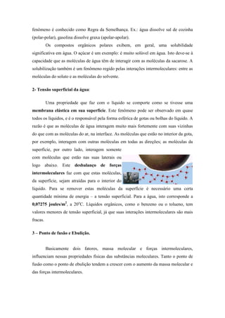 fenômeno é conhecido como Regra da Semelhança. Ex.: água dissolve sal de cozinha
(polar-polar), gasolina dissolve graxa (apolar-apolar).
          Os compostos orgânicos polares exibem, em geral, uma solubilidade
significativa em água. O açúcar é um exemplo: é muito solúvel em água. Isto deve-se à
capacidade que as moléculas de água têm de interagir com as moléculas da sacarose. A
solubilização também é um fenômeno regido pelas interações intermoleculares: entre as
moléculas do soluto e as moléculas do solvente.

2- Tensão superficial da água:

          Uma propriedade que faz com o líquido se comporte como se tivesse uma
membrana elástica em sua superfície. Este fenômeno pode ser observado em quase
todos os líquidos, e é o responsável pela forma esférica de gotas ou bolhas do líquido. A
razão é que as moléculas de água interagem muito mais fortemente com suas vizinhas
do que com as moléculas do ar, na interface. As moléculas que estão no interior da gota,
por exemplo, interagem com outras moléculas em todas as direções; as moléculas da
superfície, por outro lado, interagem somente
com moléculas que estão nas suas laterais ou
logo abaixo. Este desbalanço de forças
intermoleculares faz com que estas moléculas,
da superfície, sejam atraídas para o interior do
líquido. Para se remover estas moléculas da superfície é necessário uma certa
quantidade mínima de energia – a tensão superficial. Para a água, isto corresponde a
0,07275 joules/m2, a 20oC. Líquidos orgânicos, como o benzeno ou o tolueno, tem
valores menores de tensão superficial, já que suas interações intermoleculares são mais
fracas.

3 – Ponto de fusão e Ebulição.


          Basicamente dois fatores, massa molecular e forças intermoleculares,
influenciam nessas propriedades físicas das substâncias moleculares. Tanto o ponto de
fusão como o ponto de ebulição tendem a crescer com o aumento da massa molecular e
das forças intermoleculares.
 