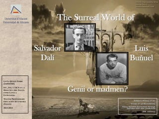 The Surreal World of
Luis
Buñuel
Salvador
Dalí
Genii or madmen?
LUCÍA QUILES FERRE
(21692510Z)
INV., INN. Y TICS EN LA
DIDÁCTICA DEL INGLÉS
COMO LENGUA
EXTRANJERA
MÁSTER PROFESORADO
EDUCACIÓN SECUNDARIA
(INGLÉS)
2013-2014
Subject: History of Art
Group: 2nd of Bachillerato
Topic: Spanish Surrealism through
Salvador Dalí and LuisBuñuel
(XX century)
 