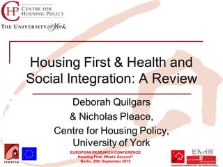 EUROPEAN RESEARCH CONFERENCE
Housing First. What’s Second?
Berlin, 20th September 2013
Housing First & Health and
Social Integration: A Review
Deborah Quilgars
& Nicholas Pleace,
Centre for Housing Policy,
University of York
Insert your logo here
 
