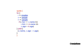 quote {
for {
c <- couples
w <- people
m <- people
if (c.her == w.name &&
c.him == m.name &&
w.age > m.age)
} yield {
(w.name, w.age - m.age)
}
}
@vonjuliano