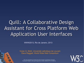 Quill: A Collaborative DesignQuill: A Collaborative Design
Assistant for Cross Platform WebAssistant for Cross Platform Web
Application User InterfacesApplication User Interfaces
Vivian G. Motti, Université catholique de Louvain
Dave Raggett, World Wide Web Consortium
WWW2013, Rio de Janeiro, 2013
This was supported by funding from the European Commission’s Seventh
Framework Program under grant agreement number 258030 (FP7-ICT-2009-5).
 