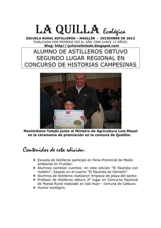 LA QUILLA Ecológica
ESCUELA RURAL ASTILLEROS – MAULLÍN - DICIEMBRE DE 2013
PUBLICADA POR PRIMERA VEZ EL AÑO 1996 (HACE 17 AÑOS)

Blog: http//:julioneltoledo.blogspot.com

ALUMNO DE ASTILLEROS OBTUVO
SEGUNDO LUGAR REGIONAL EN
CONCURSO DE HISTORIAS CAMPESINAS

Maximiliano Toledo junto al Ministro de Agricultura Luis Mayol
en la ceremonia de premiación en la comuna de Quellón.

Contenidos de esta edición:
Escuela de Astilleros participó en Feria Provincial de Medio
ambiente en Frutillar.
Alumnos cambian cuentos: en esta edición “El flautista con
maletín”, basado en el cuento “El flautista de Hamelín”
Alumnos de Astilleros realizaron limpieza de playa del sector.
Profesor de Astilleros obtuvo 2º lugar en Concurso Nacional
de Poesía Rural realizado en Isla Huar - comuna de Calbuco.
Humor ecológico.

 