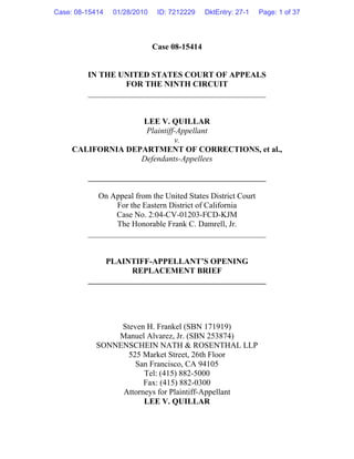 Case 08-15414
IN THE UNITED STATES COURT OF APPEALS
FOR THE NINTH CIRCUIT
____________________________________________
LEE V. QUILLAR
Plaintiff-Appellant
v.
CALIFORNIA DEPARTMENT OF CORRECTIONS, et al.,
Defendants-Appellees
____________________________________________
On Appeal from the United States District Court
For the Eastern District of California
Case No. 2:04-CV-01203-FCD-KJM
The Honorable Frank C. Damrell, Jr.
____________________________________________
PLAINTIFF-APPELLANT’S OPENING
REPLACEMENT BRIEF
____________________________________________
Steven H. Frankel (SBN 171919)
Manuel Alvarez, Jr. (SBN 253874)
SONNENSCHEIN NATH & ROSENTHAL LLP
525 Market Street, 26th Floor
San Francisco, CA 94105
Tel: (415) 882-5000
Fax: (415) 882-0300
Attorneys for Plaintiff-Appellant
LEE V. QUILLAR
Case: 08-15414 01/28/2010 ID: 7212229 DktEntry: 27-1 Page: 1 of 37
 