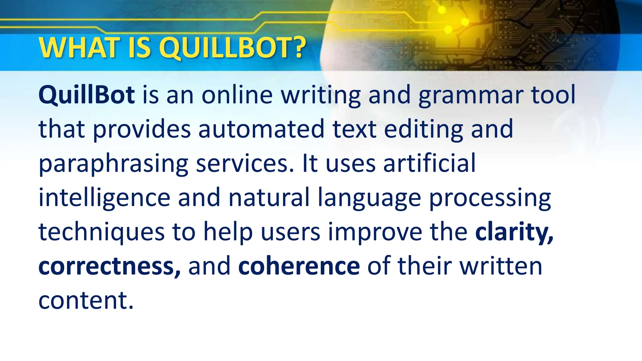 WHAT IS QUILLBOT?
QuillBot is an online writing and grammar tool
that provides automated text editing and
paraphrasing services. It uses artificial
intelligence and natural language processing
techniques to help users improve the clarity,
correctness, and coherence of their written
content.
 