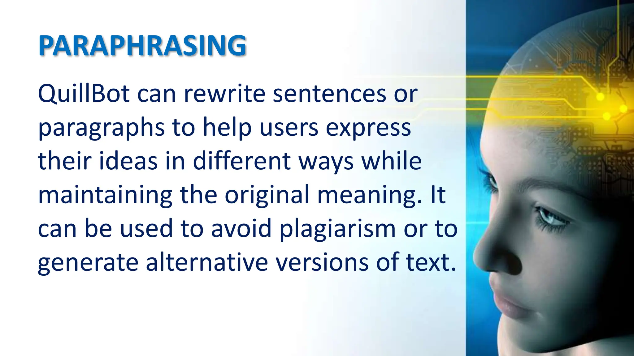 PARAPHRASING
QuillBot can rewrite sentences or
paragraphs to help users express
their ideas in different ways while
maintaining the original meaning. It
can be used to avoid plagiarism or to
generate alternative versions of text.
 