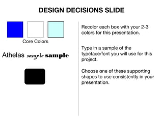 Core Colors
Recolor each box with your 2-3
colors for this presentation.
Athelas sample sample
Type in a sample of the
typeface/font you will use for this
project.
Choose one of these supporting
shapes to use consistently in your
presentation.
DESIGN DECISIONS SLIDE
 