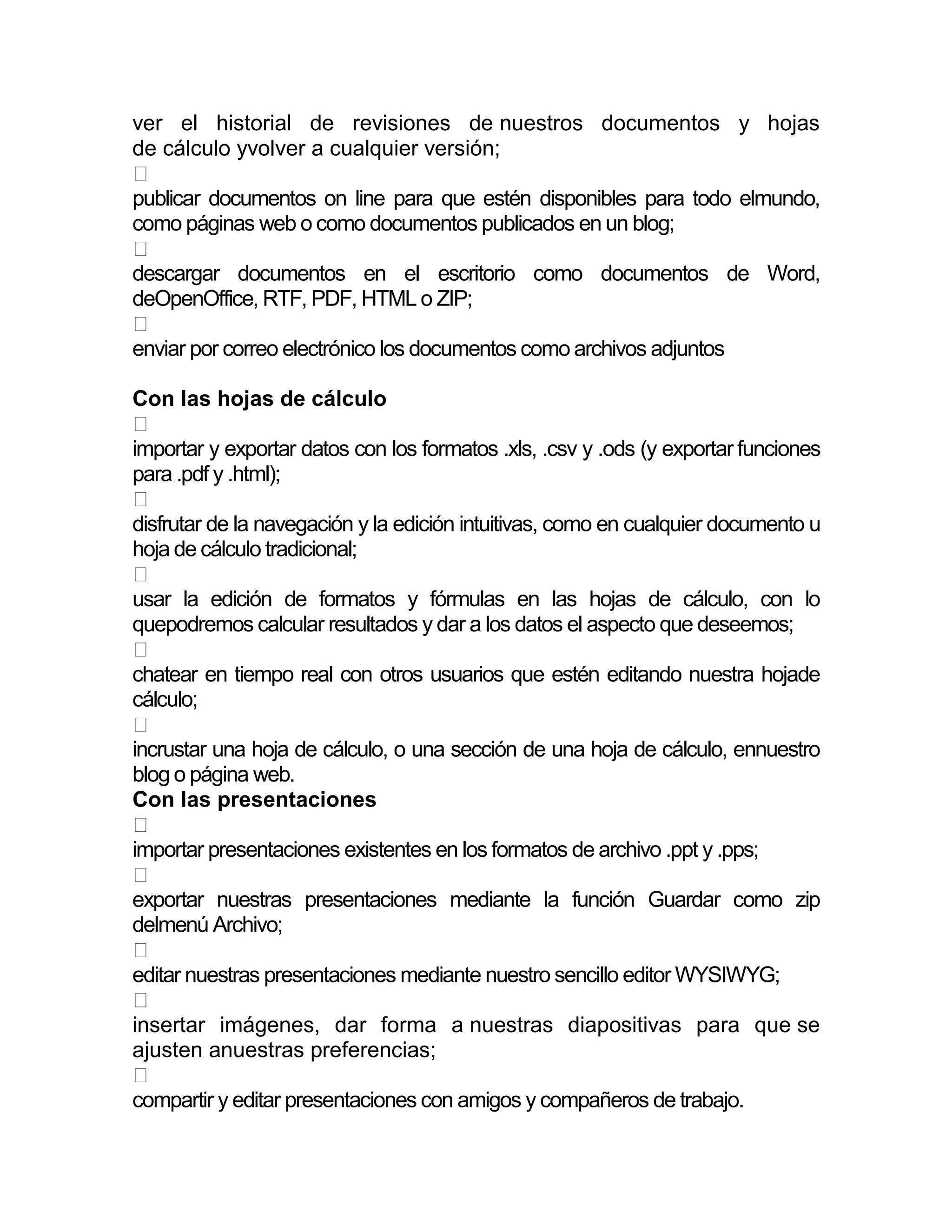 ver el historial de revisiones de nuestros documentos y hojas
de cálculo yvolver a cualquier versión;

publicar documentos on line para que estén disponibles para todo elmundo,
como páginas web o como documentos publicados en un blog;

descargar documentos en el escritorio como documentos de Word,
deOpenOffice, RTF, PDF, HTML o ZIP;

enviar por correo electrónico los documentos como archivos adjuntos

Con las hojas de cálculo

importar y exportar datos con los formatos .xls, .csv y .ods (y exportar funciones
para .pdf y .html);

disfrutar de la navegación y la edición intuitivas, como en cualquier documento u
hoja de cálculo tradicional;

usar la edición de formatos y fórmulas en las hojas de cálculo, con lo
quepodremos calcular resultados y dar a los datos el aspecto que deseemos;

chatear en tiempo real con otros usuarios que estén editando nuestra hojade
cálculo;

incrustar una hoja de cálculo, o una sección de una hoja de cálculo, ennuestro
blog o página web.
Con las presentaciones

importar presentaciones existentes en los formatos de archivo .ppt y .pps;

exportar nuestras presentaciones mediante la función Guardar como zip
delmenú Archivo;

editar nuestras presentaciones mediante nuestro sencillo editor WYSIWYG;

insertar imágenes, dar forma a nuestras diapositivas para que se
ajusten anuestras preferencias;

compartir y editar presentaciones con amigos y compañeros de trabajo.
 