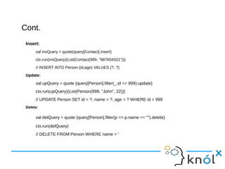 Cont.Cont.
Insert:
val insQuery = quote(query[Contact].insert)
ctx.run(insQuery)(List(Contact(999, "987654321")))
// INSERT INTO Person (id,age) VALUES (?, ?)
Update:
val upQuery = quote {query[Person].filter(_.id == 999).update}
ctx.run(upQuery)(List(Person(999, "John", 22)))
// UPDATE Person SET id = ?, name = ?, age = ? WHERE id = 999
Delete:
val delQuery = quote {query[Person].filter(p => p.name == "").delete}
ctx.run(delQuery)
// DELETE FROM Person WHERE name = ''
 