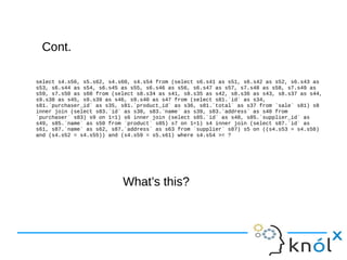Cont.Cont.
select s4.s56, s5.s62, s4.s60, s4.s54 from (select s6.s41 as s51, s6.s42 as s52, s6.s43 as
s53, s6.s44 as s54, s6.s45 as s55, s6.s46 as s56, s6.s47 as s57, s7.s48 as s58, s7.s49 as
s59, s7.s50 as s60 from (select s8.s34 as s41, s8.s35 as s42, s8.s36 as s43, s8.s37 as s44,
s9.s38 as s45, s9.s39 as s46, s9.s40 as s47 from (select s81.`id` as s34,
s81.`purchaser_id` as s35, s81.`product_id` as s36, s81.`total` as s37 from `sale` s81) s8
inner join (select s83.`id` as s38, s83.`name` as s39, s83.`address` as s40 from
`purchaser` s83) s9 on 1=1) s6 inner join (select s85.`id` as s48, s85.`supplier_id` as
s49, s85.`name` as s50 from `product` s85) s7 on 1=1) s4 inner join (select s87.`id` as
s61, s87.`name` as s62, s87.`address` as s63 from `supplier` s87) s5 on ((s4.s53 = s4.s58)
and (s4.s52 = s4.s55)) and (s4.s59 = s5.s61) where s4.s54 >= ?
What’s this?What’s this?
 