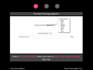 1           2            3


                            On http://roaming.quillpad.in




             facebook.com




   Enter a link to the Website where you want to type in your chosen language.
                                    Click Go.



http://www.quillpad.in                                      Tachyon Technologies P Ltd
 