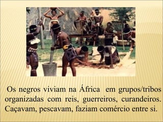   Os negros viviam na África  em grupos/tribos organizadas com reis, guerreiros, curandeiros. Caçavam, pescavam, faziam comércio entre si. 