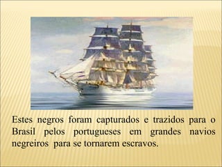 Estes negros foram capturados e trazidos para o Brasil pelos portugueses em grandes navios negreiros  para se tornarem escravos. 
