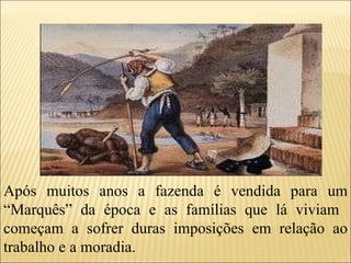 Após muitos anos a fazenda é vendida para um “Marquês” da época e as famílias que lá viviam  começam a sofrer duras imposições em relação ao trabalho e a moradia. 