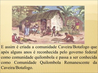 E assim é criada a comunidade Caveira/Botafogo que após alguns anos é reconhecida pelo governo federal como comunidade quilombola e passa a ser conhecida como Comunidade Quilombola Remanescente da Caveira/Botafogo. 