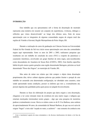 9

INTRODUÇÃO
Este trabalho que ora apresentamos sob a forma de dissertação de mestrado
representa uma tentativa de resumir um conjunto de experiências, vivências, diálogos e
reflexões que vimos desenvolvendo1 ao longo dos últimos anos, fruto de nossa
aproximação com os integrantes de algumas comunidades negras de origem rural das
regiões de Viamão e Gravataí, Região Metropolitana de Porto Alegre, RS.
Durante a realização do curso de graduação em Ciências Sociais na Universidade
Federal do Rio Grande do Sul teve início nossa aproximação com uma das comunidades
negras aqui representadas. Entre os anos de 2001 e 2003, realizamos pesquisas que
resultaram em um trabalho de conclusão de curso (TCC) a respeito de parentesco e
casamento interétnico, envolvendo um grupo familiar de etnia negra, auto-reconhecidos
como descendentes de Anastácia de Souza Reis (COSTA, 2003). Esta família específica
habita há pelo menos quatro gerações uma região denominada Barragem, próximo ao local
denominado “Passo dos Negros”, no município de Viamão, RS.
Mas antes de entrar nos relatos que irão compor o objeto desta dissertação
propriamente dita, talvez caibam algumas palavras que podem ilustrar o porquê de este
trabalho ter assumido esta determinada configuração, ter abordado estes assuntos, estar
sendo apresentado nestas condições, possuir os defeitos que tem e, eventualmente até,
possuir algumas das qualidades pelas quais possa ser julgado favoravelmente.
Durante as fases de elaboração do projeto que daria origem a esta dissertação,
chegamos a ter como intenção tratar da existência de uma matriz negra e indígena que
estariam mestiçadas (misturadas) nestes grupos - algo que uma pesquisa de memórias
pudesse eventualmente evocar. Havia os relatos como os de D. Eva Barbosa, uma senhora
de aproximadamente 86 anos, da comunidade de Manuel Barbosa, de que sua avó seria de
origem “bugra” e teria sido “caçada no mato, a cachorro” – mas somente ela conhecia esta

1

Com o inestimável suporte de meus orientadores e de diversos interlocutores de dentro e de fora da
academia.

 