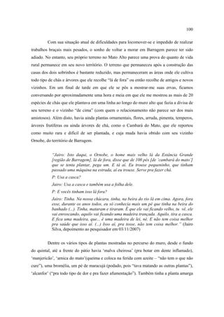 100
Com sua situação atual de dificuldades para locomover-se e impedido de realizar
trabalhos braçais mais pesados, o sonho de voltar a morar em Barragem parece ter sido
adiado. No entanto, seu próprio terreno no Mato Alto parece uma prova do quanto de vida
rural permanece em seu novo território. O terreno que permaneceu após a construção das
casas dos dois sobrinhos é bastante reduzido, mas permaneceram as áreas onde ele cultiva
todo tipo de chás e árvores que ele recolhe “lá de fora” ou então recolhe de antigos e novos
vizinhos. Em um final de tarde em que ele se pôs a mostrar-me suas ervas, ficamos
conversando por aproximadamente uma hora e meia em que ele me mostrou as mais de 20
espécies de chás que ele plantava em uma linha ao longo do muro alto que fazia a divisa de
seu terreno e o vizinho “de cima” (com quem o relacionamento não parece ser dos mais
amistosos). Além disto, havia ainda plantas ornamentais, flores, arruda, pimenta, temperos,
árvores frutíferas ou ainda árvores de chá, como o Cambará do Mato, que ele reportou
como muito rara e difícil de ser plantada, e cuja muda havia obtido com seu vizinho
Ornobe, do território de Barragem.
“Jairo: Isto daqui, o Ornobe, o home mais velho lá da Estância Grande
[região de Barragem], lá de fora, disse que de 100 pés [de ‘cambará do mato’]
que se tenta plantar, pega um. E tá aí. Eu trouxe pequeninho, que tinham
passado uma máquina na estrada, aí eu trouxe. Serve pra fazer chá.
P: Usa a casca?
Jairo: Usa a casca e também usa a folha dele.
P: E vocês tinham isso lá fora?
Jairo: Tinha. Na nossa chácara, tinha, na beira do rio lá em cima. Agora, fora
esse, durante os anos todos, eu só conhecia mais um pé que tinha na beira do
banhado (...). Tinha, mataram e tiraram. É que ele vai ficando velho, tu vê, ele
vai enroscando, aquilo vai ficando uma madeira trançada. Aquilo, tira a casca.
E fica uma madeira, que... é uma madeira de lei, né. E não tem coisa melhor
pra saúde que isso aí. (...) Isso aí, pra tosse, não tem coisa melhor.” (Jairo
Silva, depoimento ao pesquisador em 03/11/2007)
Dentre os vários tipos de plantas mostradas no percurso do muro, desde o fundo
do quintal, até a frente do pátio havia ‘malva cheirosa’ (pra botar em dente inflamado),
‘manjericão’, ‘arnica do mato’(queima e coloca na ferida com azeite – “não tem o que não
cure”), uma bromélia, um pé de maracujá (podado, pois “tava matando as outras plantas”),
‘alcanfor’ (“pra todo tipo de dor e pra fazer afumentação”). Também tinha a planta amarga

 