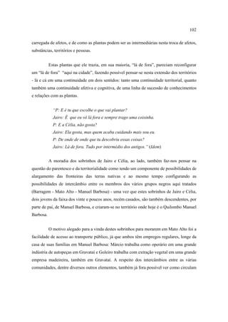 102
carregada de afetos, e de como as plantas podem ser as intermediárias nesta troca de afetos,
substâncias, territórios e pessoas.
Estas plantas que ele trazia, em sua maioria, “lá de fora”, pareciam reconfigurar
um “lá de fora” “aqui na cidade”, fazendo possível pensar-se nesta extensão dos territórios
- lá e cá em uma continuidade em dois sentidos: tanto uma continuidade territorial, quanto
também uma continuidade afetiva e cognitiva, de uma linha de sucessão de conhecimentos
e relações com as plantas.
“P: E é tu que escolhe o que vai plantar?
Jairo: É que eu vô lá fora e sempre trago uma coisinha.
P: E a Célia, não gosta?
Jairo: Ela gosta, mas quem acaba cuidando mais sou eu.
P: De onde de onde que tu descobriu essas coisas?
Jairo: Lá de fora. Tudo por intermédio dos antigos.” (Idem)
A moradia dos sobrinhos de Jairo e Célia, ao lado, também faz-nos pensar na
questão do parentesco e da territorialidade como tendo um componente de possibilidades de
alargamento das fronteiras das terras nativas e ao mesmo tempo configurando as
possibilidades de intercâmbio entre os membros dos vários grupos negros aqui tratados
(Barragem - Mato Alto - Manuel Barbosa) - uma vez que estes sobrinhos de Jairo e Célia,
dois jovens da faixa dos vinte e poucos anos, recém casados, são também descendentes, por
parte de pai, de Manuel Barbosa, e criaram-se no território onde hoje é o Quilombo Manuel
Barbosa.
O motivo alegado para a vinda destes sobrinhos para morarem em Mato Alto foi a
facilidade de acesso ao transporte público, já que ambos têm empregos regulares, longe da
casa de suas famílias em Manuel Barbosa: Márcio trabalha como operário em uma grande
indústria de autopeças em Gravataí e Goleiro trabalha com extração vegetal em uma grande
empresa madeireira, também em Gravataí. A respeito dos intercâmbios entre as várias
comunidades, dentre diversos outros elementos, também já fora possível ver como circulam

 