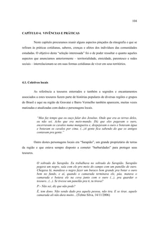 104

CAPÍTULO 4. VIVÊNCIAS E PRÁTICAS
Neste capítulo procuramos reunir alguns aspectos pinçados da etnografia e que se
refiram às práticas cotidianas, saberes, crenças e afetos dos indivíduos das comunidades
estudadas. O objetivo desta “seleção interessada” foi o de poder ressaltar o quanto aqueles
aspectos que anunciamos anteriormente – territorialidade, etnicidade, parentesco e redes
sociais – interrelacionam-se em suas formas cotidianas de viver em seus territórios.

4.1. Coletivos locais
As referência a tesouros enterrados e também a segredos e encantamentos
associados a estes tesouros fazem parte de histórias populares de diversas regiões e grupos
do Brasil e aqui na região de Gravataí e Barro Vermelho também aparecem, muitas vezes
matizadas e atualizadas com dados e personagens locais.
“Mas faz tempo que eu ouço falar dos Jesuítas. Onde que era as terras deles,
eu não sei. Acho que era meio-mundo. Diz que eles pegavam o ouro,
encerravam os cavalos numa mangueira e, despejavam o ouro e botavam água
e botavam os cavalos por cima. (...)A gente fica sabendo do que os antigos
contavam pra gente.”
Outro destes personagens locais era “Sarapião”, um grande proprietário de terras
da região e que estava sempre disposto a cometer “barbaridades” para proteger seus
tesouros.
O sobrado do Sarapião. Eu trabalhava no sobrado do Sarapião. Sarapião
pegava um negro, saía com ele pro meio do campo com um panelão de ouro.
Chegava lá, mandava o negro fazer um buraco bem grande pra botar o ouro
bem no fundo, e aí, quando o camarada terminava ele, páa, matava o
camarada e botava ele na cova junto com o ouro (...), pra guardar o
tesouro...(...). Se tivesse um panelão pra ti, tu tirava?
P:- Não sei, diz que não pode?
É, tem dono. Não sendo dado pra aquela pessoa, não tira. E se tirar, aquele
camarada ali não dura muito....(Telmo Silva, 14/11/2006)

 