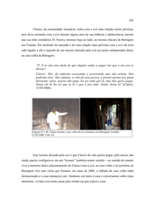105
Clareci, da comunidade Anastácia, tinha com a avó uma relação muito próxima,
pois ficou morando com a avó durante alguns anos de sua infância e adolescência, mesmo
que sua mãe verdadeira, D. Noercy morasse logo ao lado, na mesma chácara de Barragem
em Viamão. Por desfrutar da amizade e de uma relação mais próxima com a avó ela teria
sido legado a ela o segredo de um tesouro deixado pela avó (ou pelos antepassados dela),
na casa velha de Barragem.
“P: E tu não tens medo de que alguém venha a pegar isto que a tua avó te
deixou?
Clareci: Não. Já andaram cavocando e procurando mas não acham. Não
puderam tirar. Não adianta, se não for pra pessoa, a pessoa mesma pra quem
deixaram, outra pessoa não pega. Eu sei onde que tá, mas não quero pegar.
Deixa ele lá Eu sei que ta lá e que é pra mim. Então, deixa lá”.(Clareci,
11/05/2006).

Figuras 47 e 48: Clareci mostra a casa velha da avó Anastácia em Barragem, Viamão.
11/05/2006. Foto: LC

Este tesouro deixado pela avó e que Clareci diz não querer pegar, pelo menos não
ainda, parece configura-se em um “tesouro” também noutro sentido – no sentido de manter
viva a memória deste relacionamento de Clareci com a avó, na casa velha e no território de
Barragem. Em uma visita que fizemos, em maio de 2006, o telhado da casa velha tinha
desmoronado e a casa ameaçava cair. Andamos em meio à casa e conversamos sobre estas
memórias, vividas com muito pesar pelo estado em que estava a casa.

 
