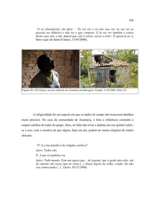 106
“A vó [Anastácia], ela dizia – ‘Tu vai ver e eu não vou ver: tu vai ver as
pessoas ter dinheiro e não ter o que comprar. E tu vai ver também o esteio
desta casa cair, e daí, depois que cair o esteio, vai-se o resto’. E agora ta aí, ó,
bem o que ela falou (Clareci, 11/05/2006).

Figuras 49 e 50: Clareci, na casa velha da avó Anastácia em Barragem, Viamão. 11/05/2006. Fotos: LC

A religiosidade foi um aspecto em que os dados de campo não trouxeram detalhes
muito precisos. No caso da comunidade de Anastácia, é feita a referência constante à
origem católica de todos do grupo. Jairo, ao falar das ervas e plantas em seu quintal referese a isso, com a ressalva de que alguns, hoje em dia, podem ter outras religiões de matriz
africana:
“P: E a tua família é de religião católica?
Jairo: Todos são.
P: A tua vó também era.
Jairo: Todo mundo. Tem uns agora que... de repente, que a gente não sabe, até
de repente vão nesse tipo de coisa (...) [mas] depois de velho, criado. Eu não
sou contra nada (...).”(Jairo, 03/11/2006)

 