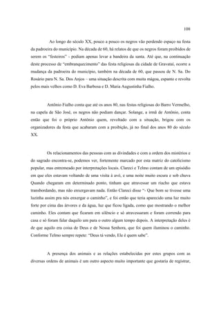 108
Ao longo do século XX, pouco a pouco os negros vão perdendo espaço na festa
da padroeira do município. Na década de 60, há relatos de que os negros foram proibidos de
serem os “festeiros” - podiam apenas levar a bandeira da santa. Até que, na continuação
deste processo de “embranquecimento” das festa religiosas da cidade de Gravataí, ocorre a
mudança da padroeira do município, também na década de 60, que passou de N. Sa. Do
Rosário para N. Sa. Dos Anjos – uma situação descrita com muita mágoa, espanto e revolta
pelos mais velhos como D. Eva Barbosa e D. Maria Augustinha Fialho.

Antônio Fialho conta que até os anos 80, nas festas religiosas do Barro Vermelho,
na capela de São José, os negros não podiam dançar. Solange, a irmã de Antônio, conta
então que foi o próprio Antônio quem, revoltado com a situação, brigou com os
organizadores da festa que acabaram com a proibição, já no final dos anos 80 do século
XX.

Os relacionamentos das pessoas com as divindades e com a ordem dos mistérios e
do sagrado encontra-se, podemos ver, fortemente marcado por esta matriz do catolicismo
popular, mas entremeado por interpretações locais. Clareci e Telmo contam de um episódio
em que eles estavam voltando de uma visita à avó, e uma noite muito escura e sob chuva
Quando chegaram em determinado ponto, tinham que atravessar um riacho que estava
transbordando, mas não enxergavam nada. Então Clareci disse “- Que bom se tivesse uma
luzinha assim pra nós enxergar o caminho”, e foi então que teria aparecido uma luz muito
forte por cima das árvores e da água, luz que ficou ligada, como que mostrando o melhor
caminho. Eles contam que ficaram em silêncio e só atravessaram e foram correndo para
casa e só foram falar daquilo um para o outro algum tempo depois. A interpretação deles é
de que aquilo era coisa de Deus e de Nossa Senhora, que foi quem iluminou o caminho.
Conforme Telmo sempre repete: “Deus tá vendo, Ele é quem sabe”.

A presença dos animais e as relações estabelecidas por estes grupos com as
diversas ordens de animais é um outro aspecto muito importante que gostaria de registrar,

 