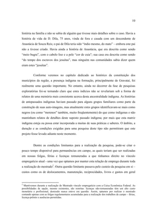 10

história na família e não se sabia de alguém que tivesse mais detalhes sobre o caso. Havia a
história de vida de D. Dila, 75 anos, vinda de fora e casada com um descendente de
Anastácia de Souza Reis; o pai de Dila teria sido “índio mesmo, do mato” – embora este pai
não a tivesse criado. Havia ainda a história de Anastácia, que era descrita como sendo
“meio bugra”, com o cabelo liso e a pele “cor de cuia”; sua casa era descrita como sendo
“do tempo dos escravos dos jesuítas”, mas ninguém nas comunidades sabia dizer quem
eram estes “jesuítas”.
Conforme veremos no capítulo dedicado ao histórico da constituição dos
municípios da região, a presença indígena na formação, principalmente de Gravataí, foi
realmente uma questão importante. No entanto, ainda no decorrer da fase de pesquisas
exploratórias foi-se tornando claro que estes indícios não se revelariam sob a forma de
relatos de uma memória mais consistente acerca desta ancestralidade indígena. As histórias
de antepassados indígenas haviam passado para alguns grupos familiares como parte da
construção de suas auto-imagens, mas atualmente estes grupos identificavam-se mais como
negros (ou como “morenos” também, muito freqüentemente) do que como indígenas e não
mantinham relatos de detalhes deste suposto passado indígena; por mais que esta matriz
indígena esteja ou possa estar incorporada a muitas de suas práticas e saberes. O âmbito, a
duração e as condições exigidas para uma pesquisa deste tipo não permitiram que este
projeto fosse levado adiante neste momento.

Dentre as condições limitantes para a realização da pesquisa, pode-se citar o
pouco tempo disponível para permanências em campo, as quais teriam que ser realizadas
em nossas folgas, férias e licenças remuneradas a que tínhamos direito no vínculo
empregatício atual - uma vez que optamos por manter esta relação de emprego durante toda
a realização do mestrado2. Outra questão limitante passava pelo custeio da pesquisa em si –
custos como os de deslocamentos, manutenção, reciprocidades, livros e gastos em geral

2

Mantivemos durante a realização do Mestrado vínculo empregatício com a Caixa Econômica Federal. As
possibilidades de opção, mesmo existentes, são restritas: licenças não-remuneradas têm um alto custo
monetário e profissional, demissão nunca esteve em questão. Assim, optamos por realizar o mestrado
contando apenas com as folgas regulamentares acumuladas para a realização dos trabalhos de campo – férias,
licença-prêmio e ausências-permitidas.

 