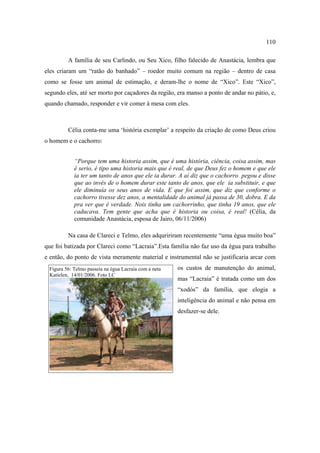 110
A família de seu Carlindo, ou Seu Xico, filho falecido de Anastácia, lembra que
eles criaram um “ratão do banhado” – roedor muito comum na região – dentro de casa
como se fosse um animal de estimação, e deram-lhe o nome de “Xico”. Este “Xico”,
segundo eles, até ser morto por caçadores da região, era manso a ponto de andar no pátio, e,
quando chamado, responder e vir comer à mesa com eles.

Célia conta-me uma ‘história exemplar’ a respeito da criação de como Deus criou
o homem e o cachorro:
“Porque tem uma historia assim, que é uma história, ciência, coisa assim, mas
é serio, é tipo uma historia mais que é real, de que Deus fez o homem e que ele
ia ter um tanto de anos que ele ia durar. A aí diz que o cachorro pegou e disse
que ao invés de o homem durar este tanto de anos, que ele ia substituir, e que
ele diminuía os seus anos de vida. E que foi assim, que diz que conforme o
cachorro tivesse dez anos, a mentalidade do animal já passa de 30, dobra. E da
pra ver que é verdade. Nois tinha um cachorrinho, que tinha 19 anos, que ele
caducava. Tem gente que acha que é historia ou coisa, é real! (Célia, da
comunidade Anastácia, esposa de Jairo, 06/11/2006)
Na casa de Clareci e Telmo, eles adquririram recentemente “uma égua muito boa”
que foi batizada por Clareci como “Lacraia”.Esta família não faz uso da égua para trabalho
e então, do ponto de vista meramente material e instrumental não se justificaria arcar com
Figura 56: Telmo passeia na égua Lacraia com a neta
Katielen, 14/01/2006. Foto LC

os custos de manutenção do animal,
mas “Lacraia” é tratada como um dos
“xodós” da família, que elogia a
inteligência do animal e não pensa em
desfazer-se dele.

 