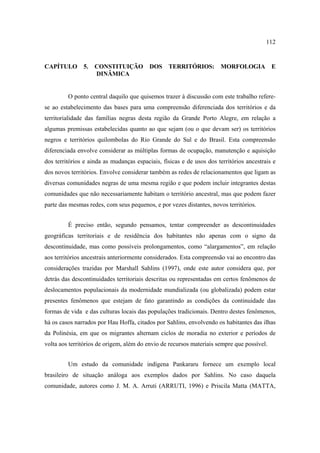 112

CAPÍTULO

5.

CONSTITUIÇÃO
DINÂMICA

DOS

TERRITÓRIOS:

MORFOLOGIA

E

O ponto central daquilo que quisemos trazer à discussão com este trabalho referese ao estabelecimento das bases para uma compreensão diferenciada dos territórios e da
territorialidade das famílias negras desta região da Grande Porto Alegre, em relação a
algumas premissas estabelecidas quanto ao que sejam (ou o que devam ser) os territórios
negros e territórios quilombolas do Rio Grande do Sul e do Brasil. Esta compreensão
diferenciada envolve considerar as múltiplas formas de ocupação, manutenção e aquisição
dos territórios e ainda as mudanças espaciais, físicas e de usos dos territórios ancestrais e
dos novos territórios. Envolve considerar também as redes de relacionamentos que ligam as
diversas comunidades negras de uma mesma região e que podem incluir integrantes destas
comunidades que não necessariamente habitam o território ancestral, mas que podem fazer
parte das mesmas redes, com seus pequenos, e por vezes distantes, novos territórios.
É preciso então, segundo pensamos, tentar compreender as descontinuidades
geográficas territoriais e de residência dos habitantes não apenas com o signo da
descontinuidade, mas como possíveis prolongamentos, como “alargamentos”, em relação
aos territórios ancestrais anteriormente considerados. Esta compreensão vai ao encontro das
considerações trazidas por Marshall Sahlins (1997), onde este autor considera que, por
detrás das descontinuidades territoriais descritas ou representadas em certos fenômenos de
deslocamentos populacionais da modernidade mundializada (ou globalizada) podem estar
presentes fenômenos que estejam de fato garantindo as condições da continuidade das
formas de vida e das culturas locais das populações tradicionais. Dentro destes fenômenos,
há os casos narrados por Hau Hoffa, citados por Sahlins, envolvendo os habitantes das ilhas
da Polinésia, em que os migrantes alternam ciclos de moradia no exterior e períodos de
volta aos territórios de origem, além do envio de recursos materiais sempre que possível.
Um estudo da comunidade indígena Pankararu fornece um exemplo local
brasileiro de situação análoga aos exemplos dados por Sahlins. No caso daquela
comunidade, autores como J. M. A. Arruti (ARRUTI, 1996) e Priscila Matta (MATTA,

 