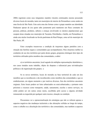 113
2006) registram como seus integrantes mantêm vínculos continuados mesmo possuindo
diversos locais de moradia, tanto em municípios do interior de Pernambuco como ainda em
uma favela de São Paulo. Esta seria uma das formas como o grupo mantém sua identidade
Pankararu apesar de (ou quem sabe justamente por) manterem um fluxo constante de
pessoas, práticas, produtos, saberes e crenças envolvendo os núcleos populacionais que
ocupam áreas situadas nos município de Tacaratu, Petrolândia e Jatobá, em Pernambuco e
ainda este núcleo localizado na favela paulistana de Real Parque, zona sul do município de
São Paulo, SP.
Estes exemplos trazem-nos a condição de traçarmos alguns paralelos com a
situação das famílias negras e comunidades que acompanhamos. Para situarmos melhor as
condições de uso dos territórios por parte destes grupos, propomos distinguir dois tipos de
territórios utilizados pelos membros das comunidades, a saber:
a) os territórios ancestrais, local sagrado de múltiplas representações identitárias e,
nos casos tratados neste trabalho, objeto de disputas e referencial para reivindicações
políticas e de organização dos grupos; e
b) os novos territórios, locais de moradia ou base territorial de cada um dos
membros que se reconhecem e são reconhecidos como membros das comunidades e que se
estabeleceram, em algum momento e por motivos diversos, fora dos territórios ancestrais
originais. Estes locais podem ser lotes urbanizados ou semi-urbanizados, e portanto mais
próximos a recursos como transporte, saúde, saneamento, escolas e outros serviços, ou
então podem ser em outras zonas rurais, escolhidas pelo acesso a alguma atividade
remunerada ou requerida por qualquer outro recurso, situação ou condição.
Procuramos ver a operacionalização de estratégias que não se referem apenas a
aspectos negativos das mudanças territoriais e das alterações sofridas ao longo do tempo,
como o esbulho ou a dissolução dos territórios e das comunidades, mas também a aspectos

 