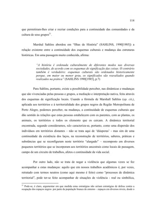 114
que permitiram-lhes criar e recriar condições para a continuidade das comunidades e da
cultura de seus grupos21.
Marshal Sahlins abordou em “Ilhas de História” (SAHLINS, 1990[1985]) a
relação existente entre a continuidade dos esquemas culturais e mudança das estruturas
históricas. Em uma passagem muito conhecida, afirma:
“A história é ordenada culturalmente de diferentes modos nas diversas
sociedades, de acordo com os esquemas de significação das coisas. O contrário
também é verdadeiro: esquemas culturais são ordenados historicamente
porque, em maior ou menor grau, os significados são reavaliados quando
realizados na prática” (SAHLINS 1990[1985], p.7)
Para Sahlins, portanto, existe a possibilidade perceber, nas dinâmicas e mudanças
que são vivenciadas pelas pessoas e grupos, a mediação e interpretação nativa, feita através
dos esquemas de significação locais. Usando a fórmula de Marshall Sahlins (op. cit.),
aplicada aos territórios e à territorialidade dos grupos negros da Região Metropolitana de
Porto Alegre, podemos perceber, na mudança, a continuidade de esquemas culturais que
dão sentido às relações que estas pessoas estabelecem com os parentes, com as plantas, os
animais, os territórios e todos os elemento que os cercam. A dinâmica territorial
encontrada, segundo consideramos, não caracteriza-se, portanto, como uma dispersão dos
indivíduos em territórios distantes – não se trata aqui de ‘diásporas’ - mas sim de uma
continuidade da existência dos laços, na reconstrução de territórios, saberes, práticas e
substâncias que se reconfiguram neste território “alargado” – recomposto em diversos
pequenos territórios que se incorporam aos territórios ancestrais como locais de passagem,
campo de um circuito de trabalhos, afetos e continuidade da vida social.
Por outro lado, não se trata de negar a violência que algumas vezes se fez
acompanhar a estas mudanças: aquilo que em nossos trabalhos acadêmicos é, por vezes,
retratado com termos neutros (como aqui mesmo é feito) como “processos de dinâmica
territorial”, pode ter-se feito acompanhar de situações de violência - real ou simbólica,
21

Pode-se, é claro, argumentar em que medida estas estratégias não seriam estratégias de defesa contra a
ocupação dos espaços negros por parte da população branca do entorno – espaços em diversos níveis, desde o

 