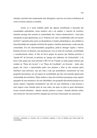 116
intenção é permitir uma compreensão mais abrangente e que leve em conta as dinâmicas de
como as formas culturais se mantêm.
Assim, se o nosso trabalho puder dar alguma contribuição à discussão das
comunidades quilombolas, nossa tentativa será a de ampliar o conceito de território,
tentando enxergar não somente as continuidades dos “marcos demarcatórios”, vistos pela
cartografia ou pela agrimensura, ou os “históricos de vida e sociabilidade sobre um mesmo
território” esperados pelos juízes ao demandarem os laudos antropológicos, mas também as
descontinuidades da ocupação territorial dos grupos e famílias pertencentes a cada uma das
comunidade. Em tais descontinuidades geográficas, pode-se abranger regiões e bairros
bastante diversos ou distantes, mas permanecem vivas as redes de circulação, sociabilidade
e reconhecimento mútuo. O fato de haver grupos de pessoas que habitam próximo à
“parada 68” de Gravataí, ou próximo ao “parque das indústrias, de Cachoeirinha”, e de
haver outro grupo que mora próximo à RS-118 em Viamão ou ainda grupos maiores que
residam no “Passo da Caveira” e no “Passo da Cavalhada”, em Gravataí – todos estes
grupos são vistos e representados pelos seus parentes e afins (e não somente pelos
familiares mais próximos, mas por toda a rede que pretendemos caracterizar) em uma
geografia descontínua, em um espaço de sociabilidade que não está marcado apenas pela
continuidade dos territórios. Muito embora a força dos territórios permaneça como suporte
agregador de suas memórias e de suas identidades, esta geografia descontínua projeta-se em
muitos espaços “mapeados mentalmente” por eles em suas referências a estas pessoas e
estes lugares como fazendo parte de suas redes, nas quais ou para as quais diariamente
levam e trazem elementos – plantas, animais, práticas e crenças - fazendo subsistir, enfim,
suas formas de vida neste território alargado que estivemos interessados em caracterizar.

territórios, mantendo os vínculos com os territórios originais e com as famílias que fazem parte das
comunidades.

 
