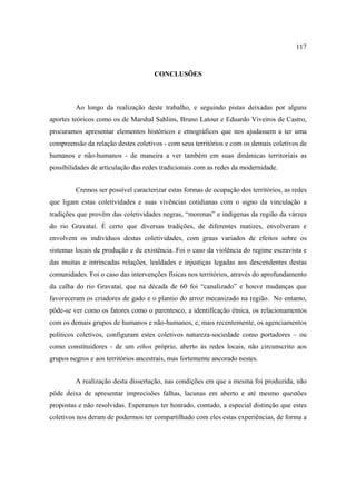 117

CONCLUSÕES

Ao longo da realização deste trabalho, e seguindo pistas deixadas por alguns
aportes teóricos como os de Marshal Sahlins, Bruno Latour e Eduardo Viveiros de Castro,
procuramos apresentar elementos históricos e etnográficos que nos ajudassem a ter uma
compreensão da relação destes coletivos - com seus territórios e com os demais coletivos de
humanos e não-humanos - de maneira a ver também em suas dinâmicas territoriais as
possibilidades de articulação das redes tradicionais com as redes da modernidade.
Cremos ser possível caracterizar estas formas de ocupação dos territórios, as redes
que ligam estas coletividades e suas vivências cotidianas com o signo da vinculação a
tradições que provêm das coletividades negras, “morenas” e indígenas da região da várzea
do rio Gravataí. É certo que diversas tradições, de diferentes matizes, envolveram e
envolvem os indivíduos destas coletividades, com graus variados de efeitos sobre os
sistemas locais de produção e de existência. Foi o caso da violência do regime escravista e
das muitas e intrincadas relações, lealdades e injustiças legadas aos descendentes destas
comunidades. Foi o caso das intervenções físicas nos territórios, através do aprofundamento
da calha do rio Gravataí, que na década de 60 foi “canalizado” e houve mudanças que
favoreceram os criadores de gado e o plantio do arroz mecanizado na região. No entanto,
pôde-se ver como os fatores como o parentesco, a identificação étnica, os relacionamentos
com os demais grupos de humanos e não-humanos, e, mais recentemente, os agenciamentos
políticos coletivos, configuram estes coletivos natureza-sociedade como portadores – ou
como constituidores - de um ethos próprio, aberto às redes locais, não circunscrito aos
grupos negros e aos territórios ancestrais, mas fortemente ancorado nestes.
A realização desta dissertação, nas condições em que a mesma foi produzida, não
pôde deixa de apresentar imprecisões falhas, lacunas em aberto e até mesmo questões
propostas e não resolvidas. Esperamos ter honrado, contudo, a especial distinção que estes
coletivos nos deram de podermos ter compartilhado com eles estas experiências, de forma a

 