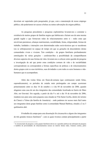11

deveriam ser suportados pelo pesquisador, já que, com a manutenção de nosso emprego
público, não poderíamos ter acesso a bolsas ou outras subvenções de origem pública.

As pesquisas precedentes e pesquisas exploratórias levaram-nos a constatar a
existência de muitos grupos de famílias negras que habitavam e faziam uso de uma mesma
grande região e que formavam redes de relacionamentos entre si - redes estas que
envolviam parentesco, alianças matrimoniais, sociabilidade, festas, religiosidade, formas de
trabalho, lealdades e interações com determinadas redes socio-técnicas que se sucederam
(ou se sobrepuseram) no espaço de tempo em que as gerações de descendentes destas
comunidades vivem e viveram. Tais condições - de grupos familiares profundamente
entrelaçados há várias gerações - conferiam-lhes a possibilidade de compartilharem
diversos aspectos de suas formas de vida e levaram-nos a colocar como questão de pesquisa
a investigação de até que ponto estas condições comuns de vida e de sociabilidade
corresponderam ou correspondem a formas específicas de práticas e de relacionamentos
destes grupos com os seus territórios, suas divindades e com todos os seres humanos e nãohumanos que os acompanham.

Além das visitas feitas em finais-de-semana (que continuaram sendo feitas,
esporadicamente), os períodos de estadia mais prolongados em campo ocorreram
primeiramente entre os dias 16 de outubro e o dia 04 de novembro de 2006, quando
alugamos uma casa de um dos integrantes das comunidades localizada no bairro do Mato
Alto, em Gravataí. Em seguida, a partir do dia 9 e até o dia 18 de novembro de 2006,
mudamo-nos para uma outra pequena casa situada na Vila Santa Cecília, dentro do terreno
de Clareci e Telmo (da família de Anastácia) – onde pudemos ter acesso mais fácil tanto
aos integrantes deste grupo familiar como à comunidade Manuel Barbosa, situada a 2 ou 3
quilômetros dali.
O trabalho de campo para esta dissertação foi circunscrito a alguns dos integrantes
de três grandes troncos familiares3 - com os quais tivemos contato principalmente a partir

3

A circunscrição da pesquisa a estes grupos familiares deveu-se a questões práticas da realização da pesquisa
e também de proximidades de relacionamentos nossos no interior destas redes. Estamos cientes, pelos

 
