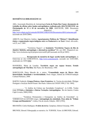 119

REFERÊNCIAS BIBLIOGRÁFICAS
ABA, Associação Brasileira de Antropologia.Carta de Ponta Das Canas: documento de
trabalho da oficina sobre laudos antropológicos realizada pela ABA/NUER/UFSC em
Florianópolis de 15 à 18 de novembro de 2000. ABA/NUER, 2000. Documento
eletrônico
disponível
em:
http://www.abant.org.br/conteudo/001DOCUMENTOS/DocumentosABA/cartacanas.pdf
(acessado em 20/05/2006).
ARRUTI, José Maurício Andion. Agenciamentos Políticos da “Mistura”: Identificação
étnica e segmentação negro-indígena entre os Pankararú e os Xocó. Estud. afro-asiát.,
vol.23, no.2. 2001.
_______________. “Territórios Negros”, in Seminário “Territórios Negros do Rio de
Janeiro: história, antropologia e alternativas jurídicas” RJ, out 2001. Disponível em:
http://www.koinonia.org.br/projetos/sem/sem02.pdf (acessado em 06 jul 2003).
_______________. Recuperação da memória do lugar auxilia laudo antropológico. in
Entrevista ao site COMCIÊNCIA, http://www.comciencia.br, acessado em 16/03/2005,
atualizado em 10/03/2004.
BANDEIRA, Maria de Lourdes. Território negro em espaço branco. Estudo
antropológico de Vila Bela. São Paulo, Ed. Brasiliense, 1988.
BARCELLOS, Daisy Macedo de, e outros. “Comunidade negra de Morro Alto:
historicidade, identidade e territorialidade. Porto Alegre, Editora da UFRGS/Fundação
Cultural Palmares, 2004.
BARTH, Frederick. Grupos Étnicos e Suas Fronteiras. In: Teorias da etnicidade. Philippe
Poutignat e Jocelyne Streiff-Fenart. São Paulo. Editora da UNESP.1998 [1ª Ed. 1969].
____________. “A Análise da Cultura nas Sociedades Complexas”, in LASK, Tomke
(org), O Guru, o Iniciador e Outras Variações Antropológicas Rio de Janeiro, Contra
Capa Livraria, 2000 [1989].
__________. “Temáticas Permanentes e Emergentes na Análise da Etnicidade”, in:
VERMEULEN & GOVERS (orgs). Antropologia da etnicidade. Para além de "Ethnic
Groups and Boundaries". Lisboa, Fim de século, Edições. 2003 [1994].
BRANDÃO, Carlos Rodrigues. O afeto da terra. Campinas, Editora Unicamp, 1999.
BRUNER, Edward. Ethnography as narrative. In: TURNER, Victor. & BRUNER, Edward.

 