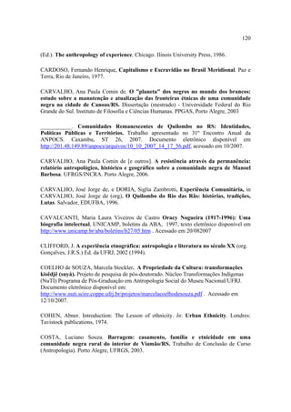 120
(Ed.). The anthropology of experience. Chicago. Ilinois University Press, 1986.
CARDOSO, Fernando Henrique, Capitalismo e Escravidão no Brasil Meridional. Paz e
Terra, Rio de Janeiro, 1977.
CARVALHO, Ana Paula Comin de. O "planeta" dos negros no mundo dos brancos:
estudo sobre a manutenção e atualização das fronteiras étnicas de uma comunidade
negra na cidade de Canoas/RS. Dissertação (mestrado) - Universidade Federal do Rio
Grande do Sul. Instituto de Filosofia e Ciências Humanas. PPGAS, Porto Alegre, 2003
___________. Comunidades Remanescentes de Quilombo no RS: Identidades,
Políticas Públicas e Territórios. Trabalho apresentado no 31º Encontro Anual da
ANPOCS. Caxambu, ST 26, 2007. Documento eletrônico disponível em
http://201.48.149.89/anpocs/arquivos/10_10_2007_14_17_56.pdf, acessado em 10/2007.
CARVALHO, Ana Paula Comin de [e outros]. A resistência através da permanência:
relatório antropológico, histórico e geográfico sobre a comunidade negra de Manoel
Barbosa. UFRGS/INCRA. Porto Alegre, 2006.
CARVALHO, José Jorge de, e DORIA, Siglia Zambrotti, Experiência Comunitária, in
CARVALHO, José Jorge de (org), O Quilombo do Rio das Rãs: histórias, tradições,
Lutas. Salvador, EDUFBA, 1996.
CAVALCANTI, Maria Laura Viveiros de Castro Oracy Nogueira (1917-1996): Uma
biografia intelectual, UNICAMP, boletins da ABA, 1997, texto eletrônico disponível em
http://www.unicamp.br/aba/boletins/b27/05.htm . Acessado em 20/082007
CLIFFORD, J. A experiência etnográfica: antropologia e literatura no século XX (org.
Gonçalves, J.R.S.) Ed. da UFRJ, 2002 (1994).
COELHO de SOUZA, Marcela Stockler. A Propriedade da Cultura: transformações
kisêdjê (suyá). Projeto de pesquisa de pós-doutorado. Núcleo Transformações Indígenas
(NuTI) Programa de Pós-Graduação em Antropologia Social do Museu Nacional/UFRJ.
Documento eletrônico disponível em:
http://www.nuti.scire.coppe.ufrj.br/projetos/marcelacoelhodesouza.pdf . Acessado em
12/10/2007.
COHEN, Abner. Introduction: The Lesson of ethnicity. In: Urban Ethnicity. Londres:
Tavistock publications, 1974.
COSTA, Luciano Souza. Barragem: casamento, família e etnicidade em uma
comunidade negra rural do interior de Viamão/RS. Trabalho de Conclusão de Curso
(Antropologia). Porto Alegre, UFRGS, 2003.

 