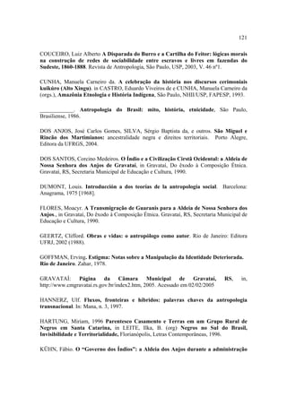 121
COUCEIRO, Luiz Alberto A Disparada do Burro e a Cartilha do Feitor: lógicas morais
na construção de redes de sociabilidade entre escravos e livres em fazendas do
Sudeste, 1860-1888. Revista de Antropologia, São Paulo, USP, 2003, V. 46 nº1.
CUNHA, Manuela Carneiro da. A celebração da história nos discursos cerimoniais
kuikúro (Alto Xingu). in CASTRO, Eduardo Viveiros de e CUNHA, Manuela Carneiro da
(orgs.), Amazônia Etnologia e História Indígena, São Paulo, NHII/USP, FAPESP, 1993.
____________. Antropologia do Brasil: mito, história, etnicidade, São Paulo,
Brasiliense, 1986.
DOS ANJOS, José Carlos Gomes, SILVA, Sérgio Baptista da, e outros. São Miguel e
Rincão dos Martimianos: ancestralidade negra e direitos territoriais. Porto Alegre,
Editora da UFRGS, 2004.
DOS SANTOS, Corcino Medeiros. O Índio e a Civilização Cirstã Ocidental: a Aldeia de
Nossa Senhora dos Anjos de Gravataí, in Gravataí, Do êxodo à Composição Étnica.
Gravataí, RS, Secretaria Municipal de Educação e Cultura, 1990.
DUMONT, Louis. Introducción a dos teorías de la antropología social. Barcelona:
Anagrama, 1975 [1968].
FLORES, Moacyr. A Transmigração de Guaranis para a Aldeia de Nossa Senhora dos
Anjos., in Gravataí, Do êxodo à Composição Étnica. Gravataí, RS, Secretaria Municipal de
Educação e Cultura, 1990.
GEERTZ, Clifford. Obras e vidas: o antropólogo como autor. Rio de Janeiro: Editora
UFRJ, 2002 (1988).
GOFFMAN, Erving. Estigma: Notas sobre a Manipulação da Identidade Deteriorada.
Rio de Janeiro. Zahar, 1978.
GRAVATAÍ: Página da Câmara Municipal de Gravataí,
http://www.cmgravatai.rs.gov.br/index2.htm, 2005. Acessado em 02/02/2005

RS,

in,

HANNERZ, Ulf. Fluxos, fronteiras e híbridos: palavras chaves da antropologia
transnacional. In: Mana, n. 3, 1997.
HARTUNG, Miriam, 1996 Parentesco Casamento e Terras em um Grupo Rural de
Negros em Santa Catarina, in LEITE, Ilka, B. (org) Negros no Sul do Brasil,
Invisibilidade e Territorialidade, Florianópolis, Letras Contemporâneas, 1996.
KÜHN, Fábio. O “Governo dos Índios”: a Aldeia dos Anjos durante a administração

 