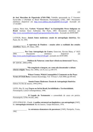 122
de José Marcelino de Figueiredo (1769-1780). Trabalho apresentado no 3º Encontro
Escravidão e Liberdade no Brasil Meridional, Florianópolis, UFSC, 2007. Documento
eletrônico disponível em http://www.labhstc.ufsc.br/pdf2007/22.22.pdf. Acessado em
17/10/2007.
Ladeira, Maria Inês, Verbete “Guarani Mbya” in Enciclopédia Povos Indígenas no
Brasil. Instituto Sócio Ambiental, São Paulo, 2003. Documento eletrônico em:
http://www.socioambiental.org/pib/epi/guaranimbya/hist.shtm . Acessado em 20/09/2007.
LATOUR, Bruno. Jamais fomos modernos: ensaio de antropologia simétrica. São
Paulo, Ed. 34, 1994.
______________. A esperança de Pandora – ensaios sobre a realidade dos estudos
científicos. Bauru, SP, Edusc, 2001.
____________. Por Uma Antropologia do Centro. Entrevista. Revista Mana, nº 10(2)
2004.
Documento
eletrônico
disponível
em
http://www.scielo.br/pdf/mana/v10n2/25166.pdf , acessado em 26/05/2005.
_______________. Políticas da Natureza: como fazer ciência na democracia? Bauru,
SP. EDUSC, 2004 [1999].
_______________. Não congelarás a imagem, ou: como não desentender o debate
ciência-religião. Mana, Oct. 2004a, vol.10, no.2, p.349-375.
_______________. Whose Cosmos, Which Cosmopolitics? Comments on the Peace
Terms of Ulrich Beck. Common Knowledge, Vol. 10 Issue 3, Fall 2004c pp.450-462.
_______________. Jamais Fomos Modernos: Ensaio de Antropologia Simétrica.
Editora 34, Rio de Janeiro, 1994 [1991].
LEITE, Ilka, B. (org) Negros no Sul do Brasil, Invisibilidade e Territorialidade.
Florianópolis, Letras Contemporâneas, 1996.
_______________. O Legado do Testamento: a comunidade de casca em perícia.
Florianópolis, UFSC/NUER, 2002.
LÉVI-STRAUSS , Claude. A análise estrutural em lingüística e em antropologia [1945].
In: Antropologia estrutural. Rio de Janeiro, Tempo Brasileiro, 1976.
_______________. As estruturas elementares do parentesco [1949]. Petrópolis, Vozes,
1982.

 