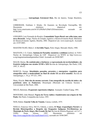 123
_______________. Antropologia Estrutural Dois. Rio de Janeiro, Tempo Brasileiro,
1986.
LIMBERGER, Emiliano J. Klaske. Os Guaranis na Revolução Farroupilha, SD.
Documento
eletrônico
disponível
em:
http://www.americanto.com.br/A%20folha%20de%20Americanto/,
acessado
em
05/08/2007.
LINHARES, Luiz Fernando do Rosário. Comunidade Negra Rural: um velho tema, uma
nova discussão. Artigo, Núcleo de Estudos Agrários e Desenvolvimento Rural, Ministério
do Desenvolvimento Agrário, Brasília, 2002. Disponível em: www.nead.org.br. Acessado
em: 23/07/2003.
MAESTRI FILHO, Mário J. A Servidão Negra, Porto Alegre, Mercado Aberto, 1988.
MAGNANI, J. G. Cantor, Santana de Parnaiba: memória e cotidiano [online]. in: NAUNúcleo de Antropologia Urbana da USP Disponível via WWW no http://www.n-au.org/magnanisantanadoparnaibav2.html. Acessado em 28/08/2007.
MALDI, Denise. De confederados a bárbaros: a representação da territorialidade e da
fronteira indígenas nos séculos XVIII e XIX Revista de Antropologia, São Paulo, USP,
1997, V. 40 nº2.
MARCUS, George. Identidades passadas, presentes e emergentes: requisitos para
etnografias sobre a modernidade no final do século XX ao nível mundial. Revista de
Antropologia, v. 34, p. 197-221, 1991.
Matta, Priscila. Dois elos da mesma corrente. Uma etnografia da corrida do imbu e da
penitência entre os Pankararu. Dissertação (Mestrado em Ciências Sociais) Universidade de São Paulo. 2006.
MELIÁ, Bartomeu. El guaraní: esperiencia religiosa. Assunção. Ceaduc/Cepag, 1991.
MONTEIRO, John Manuel, Negros da Terra: índios e bandeirantes nas origens de São
Paulo. São Paulo, Companhia das Letras, 1995.
NEIS, Ruben. Guarda Velha de Viamão. Canoas, LaSalle, 1975.
NOELLI, Francisco Silva, SILVA, Fabíola, e outros. O Mapa Arqueológico Parcial e a
Revisão Historiográfica a Respeito das Ocupações Indígenas Pré-Históricas no
Município de Porto Alegre, Rio Grande Do Sul. Revista de História Regional, vol 2 nº 1,
UEPG,
Ponta
Grossa,
1997.
Documento
eletrônico
em
http://www.uepg.br/rhr/v2n1/noelli.htm#11#11, acessado em 10/08/2007.

 