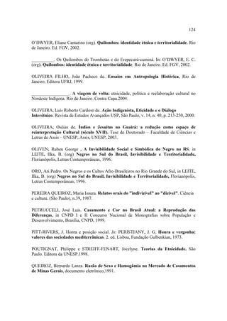 124
O’DWYER, Eliane Cantarino (org). Quilombos: identidade étnica e territorialidade. Rio
de Janeiro. Ed. FGV, 2002.
__________. Os Quilombos do Trombetas e do Erepecurú-cuminá. In: O’DWYER, E. C.
(org). Quilombos: identidade étnica e territorialidade. Rio de Janeiro. Ed. FGV, 2002.
OLIVEIRA FILHO, João Pacheco de. Ensaios em Antropologia Histórica, Rio de
Janeiro, Editora UFRJ, 1999.
_________________. A viagem de volta: etnicidade, política e reelaboração cultural no
Nordeste Indígena. Rio de Janeiro. Contra Capa.2004.
OLIVEIRA, Luís Roberto Cardoso de. Ação Indigenista, Eticidade e o Diálogo
Interétnico. Revista de Estudos Avançados USP, São Paulo, v. 14, n. 40, p. 213-230, 2000.
OLIVEIRA, Oséias de. Índios e Jesuítas no Guairá: a redução como espaço de
reinterpretação Cultural (século XVII). Tese de Doutorado – Faculdade de Ciências e
Letras de Assis – UNESP, Assis, UNESP, 2003.
OLIVEN, Ruben George , A Invisibilidade Social e Simbólica do Negro no RS. in
LEITE, Ilka, B. (org) Negros no Sul do Brasil, Invisibilidade e Territorialidade,
Florianópolis, Letras Contemporâneas, 1996.
ORO, Ari Pedro. Os Negros e os Cultos Afro-Brasileiros no Rio Grande do Sul, in LEITE,
Ilka, B. (org) Negros no Sul do Brasil, Invisibilidade e Territorialidade, Florianópolis,
Letras Contemporâneas, 1996.
PEREIRA QUEIROZ, Maria Isaura. Relatos orais do "indivizível" ao "dizível". Ciência
e cultura. (São Paulo), n.39, 1987.
PETRUCCELI, José Luis. Casamento e Cor no Brasil Atual: a Reprodução das
Diferenças, in CNPD I e II Concurso Nacional de Monografias sobre População e
Desenvolvimento, Brasília, CNPD, 1999.
PITT-RIVERS, J. Honra e posição social. In: PERISTIANY, J. G. Honra e vergonha:
valores das sociedades mediterrânicas. 2. ed. Lisboa, Fundação Gulbenkian, 1973.
POUTIGNAT, Philippe e STREIFF-FENART, Jocelyne. Teorias da Etnicidade. São
Paulo. Editora da UNESP.1998.
QUEIROZ, Bernardo Lanza. Razão de Sexo e Homogâmia no Mercado de Casamentos
de Minas Gerais, documento eletrônico,1991.

 