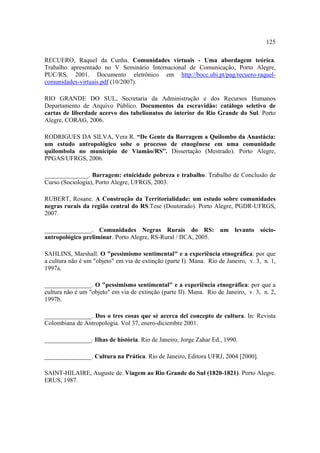 125
RECUERO, Raquel da Cunha. Comunidades virtuais - Uma abordagem teórica.
Trabalho apresentado no V Seminário Internacional de Comunicação, Porto Alegre,
PUC/RS, 2001. Documento eletrônico em http://bocc.ubi.pt/pag/recuero-raquelcomunidades-virtuais.pdf (10/2007).
RIO GRANDE DO SUL, Secretaria da Administração e dos Recursos Humanos
Departamento de Arquivo Público. Documentos da escravidão: catálogo seletivo de
cartas de liberdade acervo dos tabelionatos do interior do Rio Grande do Sul. Porto
Alegre, CORAG, 2006.
RODRIGUES DA SILVA, Vera R. “De Gente da Barragem a Quilombo da Anastácia:
um estudo antropológico sobe o processo de etnogênese em uma comunidade
quilombola no município de Viamão/RS”. Dissertação (Mestrado). Porto Alegre,
PPGAS/UFRGS, 2006.
______________. Barragem: etnicidade pobreza e trabalho. Trabalho de Conclusão de
Curso (Sociologia), Porto Alegre, UFRGS, 2003.
RUBERT, Rosane. A Construção da Territorialidade: um estudo sobre comunidades
negras rurais da região central do RS.Tese (Doutorado). Porto Alegre, PGDR-UFRGS,
2007.
_______________. Comunidades Negras Rurais do RS: um levanto sócioantropológico preliminar. Porto Alegre, RS-Rural / IICA, 2005.
SAHLINS, Marshall. O "pessimismo sentimental" e a experiência etnográfica: por que
a cultura não é um "objeto" em via de extinção (parte I). Mana. Rio de Janeiro, v. 3, n. 1,
1997a.
_______________. O "pessimismo sentimental" e a experiência etnográfica: por que a
cultura não é um "objeto" em via de extinção (parte II). Mana. Rio de Janeiro, v. 3, n. 2,
1997b.
_______________. Dos o tres cosas que sé acerca del concepto de cultura. In: Revista
Colombiana de Antropologia. Vol 37, enero-diciembre 2001.
_______________. Ilhas de história. Rio de Janeiro, Jorge Zahar Ed., 1990.
_______________. Cultura na Prática. Rio de Janeiro, Editora UFRJ, 2004 [2000].
SAINT-HILAIRE, Auguste de. Viagem ao Rio Grande do Sul (1820-1821). Porto Alegre.
ERUS, 1987.

 